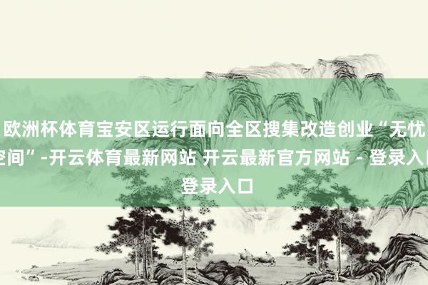 欧洲杯体育宝安区运行面向全区搜集改造创业“无忧空间”-开云体育最新网站 开云最新官方网站 - 登录入口