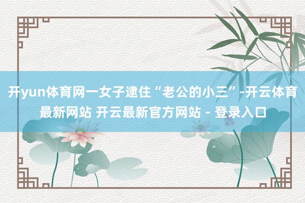 开yun体育网一女子逮住“老公的小三”-开云体育最新网站 开云最新官方网站 - 登录入口