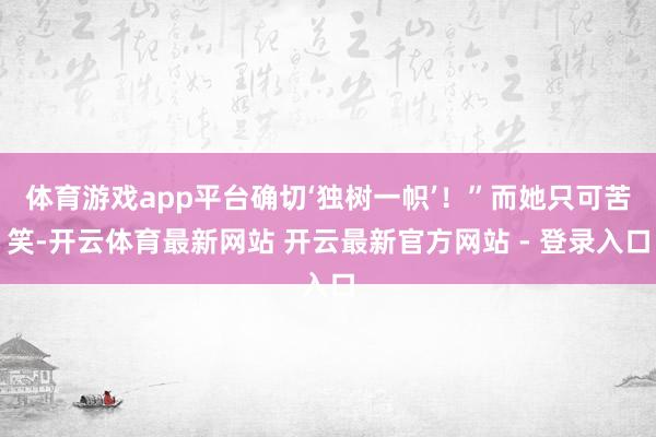 体育游戏app平台确切‘独树一帜’！”而她只可苦笑-开云体育最新网站 开云最新官方网站 - 登录入口
