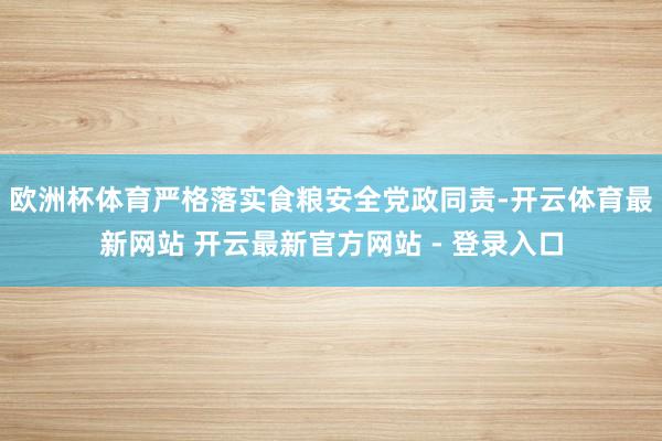 欧洲杯体育严格落实食粮安全党政同责-开云体育最新网站 开云最新官方网站 - 登录入口