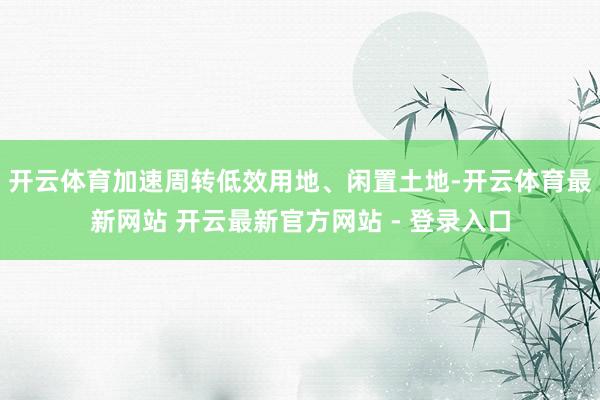 开云体育加速周转低效用地、闲置土地-开云体育最新网站 开云最新官方网站 - 登录入口