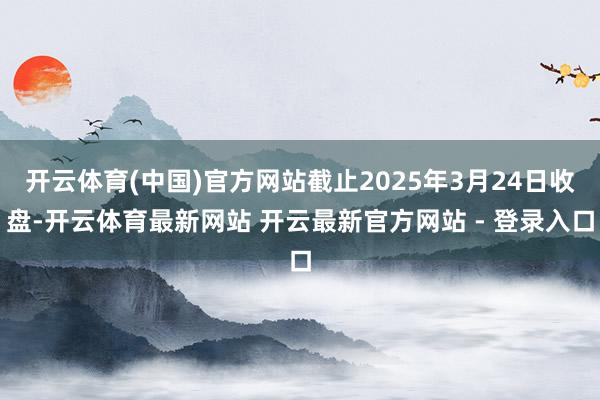 开云体育(中国)官方网站截止2025年3月24日收盘-开云体育最新网站 开云最新官方网站 - 登录入口