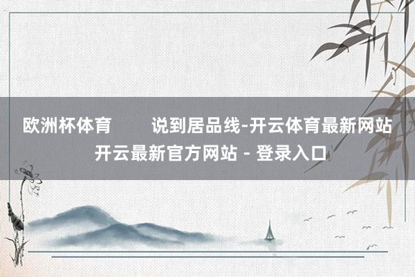 欧洲杯体育        说到居品线-开云体育最新网站 开云最新官方网站 - 登录入口