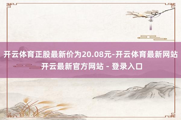 开云体育正股最新价为20.08元-开云体育最新网站 开云最新官方网站 - 登录入口
