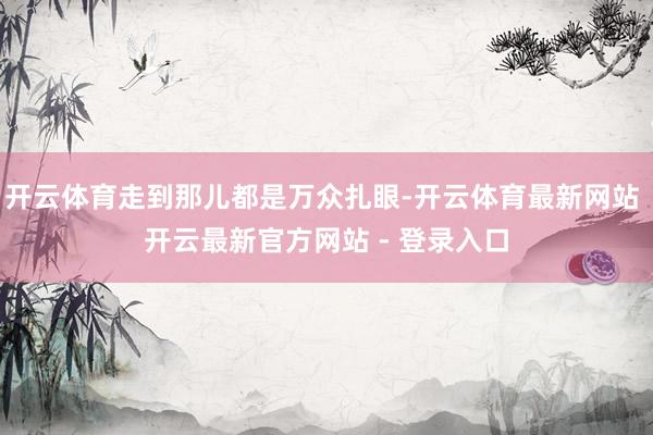 开云体育走到那儿都是万众扎眼-开云体育最新网站 开云最新官方网站 - 登录入口