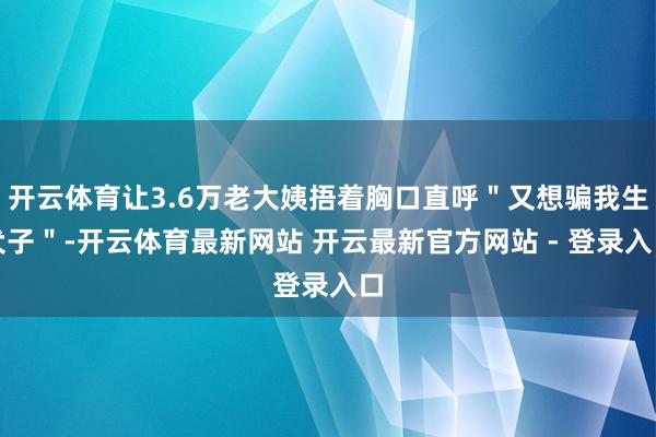 开云体育让3.6万老大姨捂着胸口直呼＂又想骗我生犬子＂-开云体育最新网站 开云最新官方网站 - 登录入口