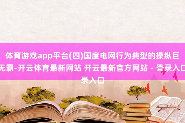 体育游戏app平台(四)国度电网行为典型的操纵巨无霸-开云体育最新网站 开云最新官方网站 - 登录入口