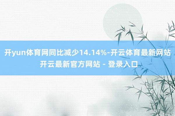 开yun体育网同比减少14.14%-开云体育最新网站 开云最新官方网站 - 登录入口