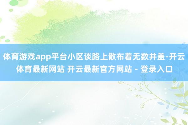 体育游戏app平台小区谈路上散布着无数井盖-开云体育最新网站 开云最新官方网站 - 登录入口