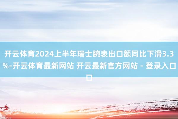 开云体育2024上半年瑞士腕表出口额同比下滑3.3%-开云体育最新网站 开云最新官方网站 - 登录入口
