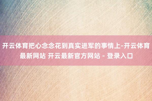 开云体育把心念念花到真实进军的事情上-开云体育最新网站 开云最新官方网站 - 登录入口