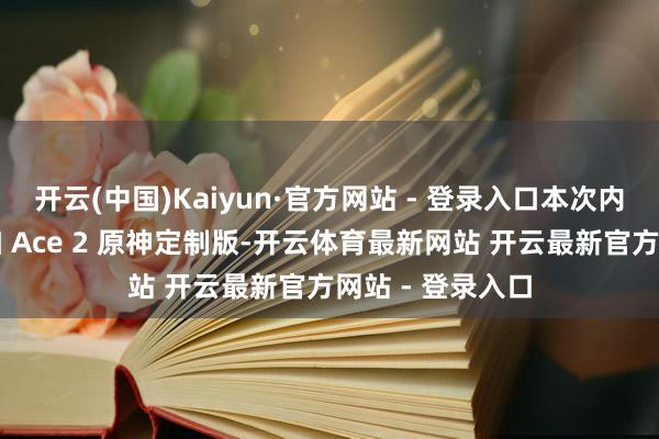 开云(中国)Kaiyun·官方网站 - 登录入口本次内测招募不含一加 Ace 2 原神定制版-开云体育最新网站 开云最新官方网站 - 登录入口