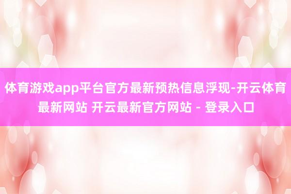 体育游戏app平台官方最新预热信息浮现-开云体育最新网站 开云最新官方网站 - 登录入口