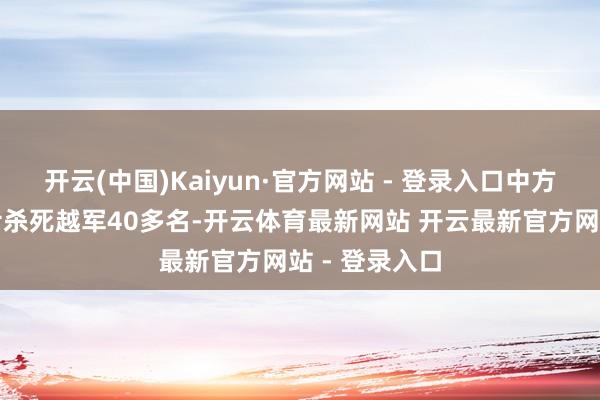 开云(中国)Kaiyun·官方网站 - 登录入口中方一个班的战士杀死越军40多名-开云体育最新网站 开云最新官方网站 - 登录入口