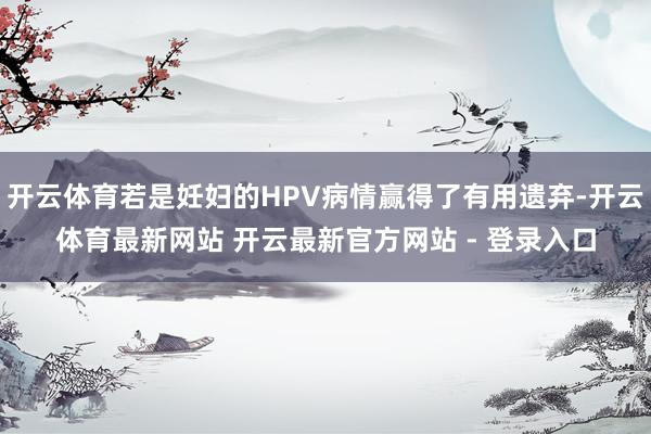 开云体育若是妊妇的HPV病情赢得了有用遗弃-开云体育最新网站 开云最新官方网站 - 登录入口