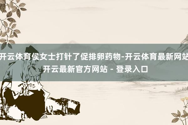 开云体育侯女士打针了促排卵药物-开云体育最新网站 开云最新官方网站 - 登录入口