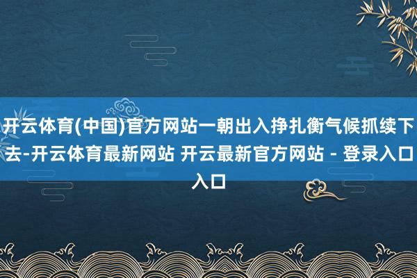 开云体育(中国)官方网站一朝出入挣扎衡气候抓续下去-开云体育最新网站 开云最新官方网站 - 登录入口