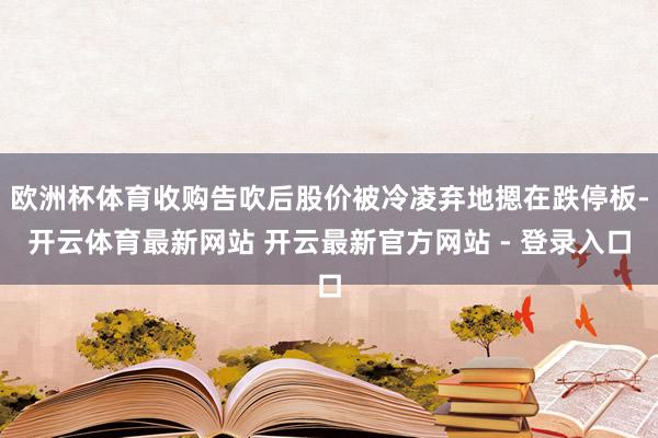 欧洲杯体育收购告吹后股价被冷凌弃地摁在跌停板-开云体育最新网站 开云最新官方网站 - 登录入口