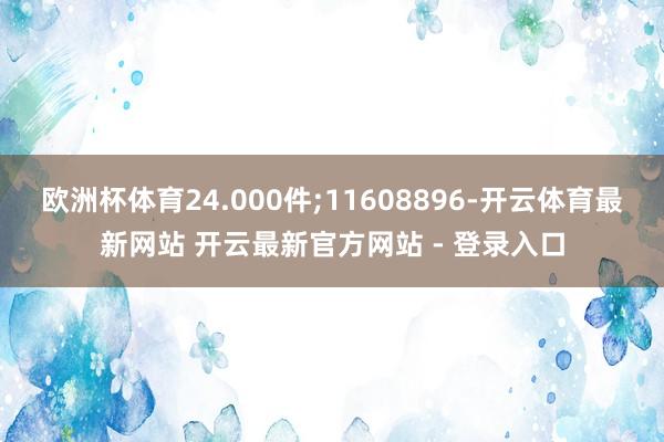 欧洲杯体育24.000件;11608896-开云体育最新网站 开云最新官方网站 - 登录入口