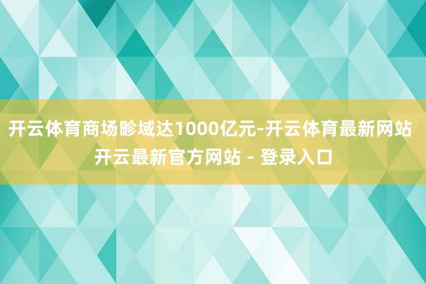 开云体育商场畛域达1000亿元-开云体育最新网站 开云最新官方网站 - 登录入口
