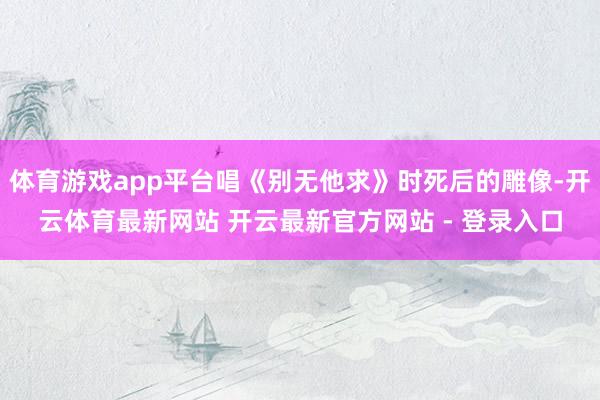 体育游戏app平台唱《别无他求》时死后的雕像-开云体育最新网站 开云最新官方网站 - 登录入口