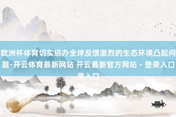 欧洲杯体育切实惩办全球反馈激烈的生态环境凸起问题-开云体育最新网站 开云最新官方网站 - 登录入口