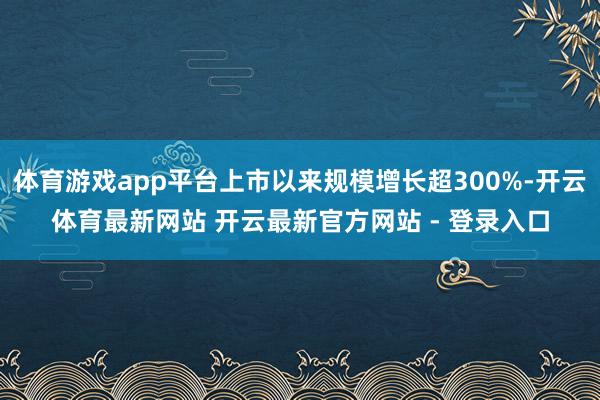 体育游戏app平台上市以来规模增长超300%-开云体育最新网站 开云最新官方网站 - 登录入口