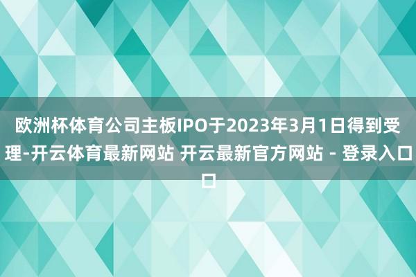欧洲杯体育公司主板IPO于2023年3月1日得到受理-开云体育最新网站 开云最新官方网站 - 登录入口