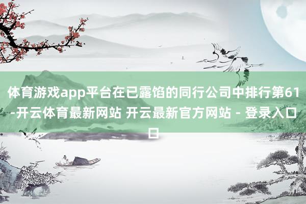 体育游戏app平台在已露馅的同行公司中排行第61-开云体育最新网站 开云最新官方网站 - 登录入口