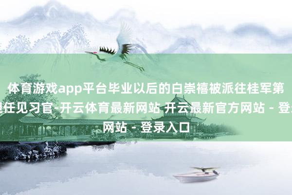 体育游戏app平台毕业以后的白崇禧被派往桂军第一师担任见习官-开云体育最新网站 开云最新官方网站 - 登录入口