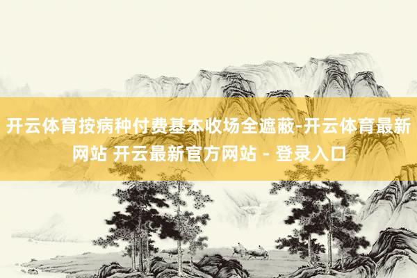开云体育按病种付费基本收场全遮蔽-开云体育最新网站 开云最新官方网站 - 登录入口