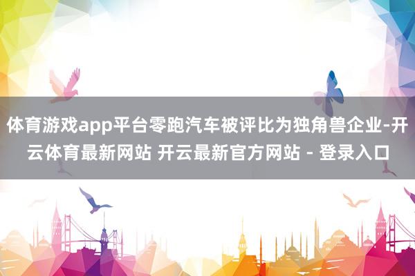 体育游戏app平台零跑汽车被评比为独角兽企业-开云体育最新网站 开云最新官方网站 - 登录入口