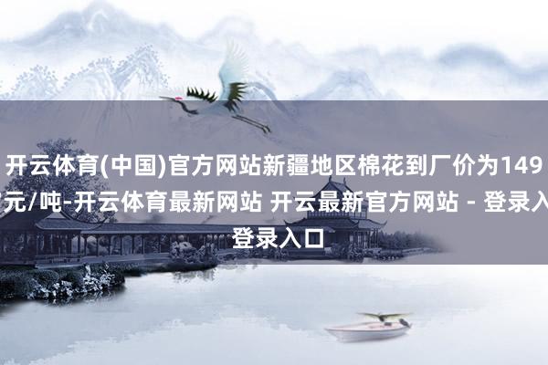 开云体育(中国)官方网站新疆地区棉花到厂价为14947元/吨-开云体育最新网站 开云最新官方网站 - 登录入口