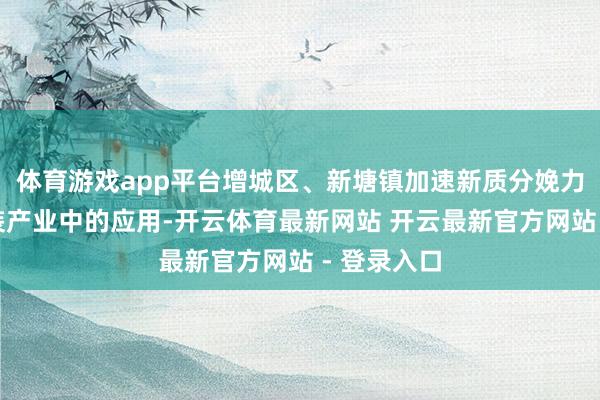 体育游戏app平台增城区、新塘镇加速新质分娩力在牛仔服装产业中的应用-开云体育最新网站 开云最新官方网站 - 登录入口