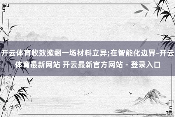 开云体育收效掀翻一场材料立异;在智能化边界-开云体育最新网站 开云最新官方网站 - 登录入口
