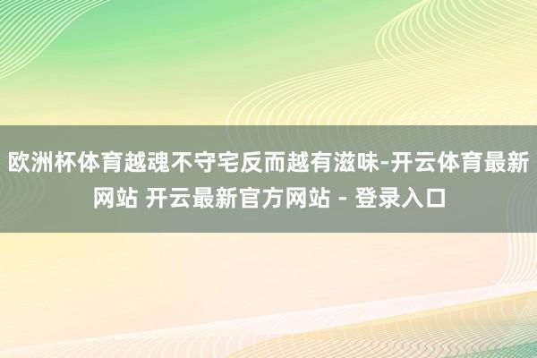 欧洲杯体育越魂不守宅反而越有滋味-开云体育最新网站 开云最新官方网站 - 登录入口