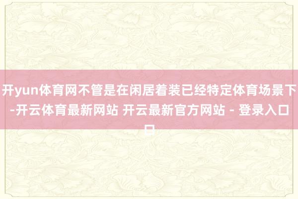 开yun体育网不管是在闲居着装已经特定体育场景下-开云体育最新网站 开云最新官方网站 - 登录入口