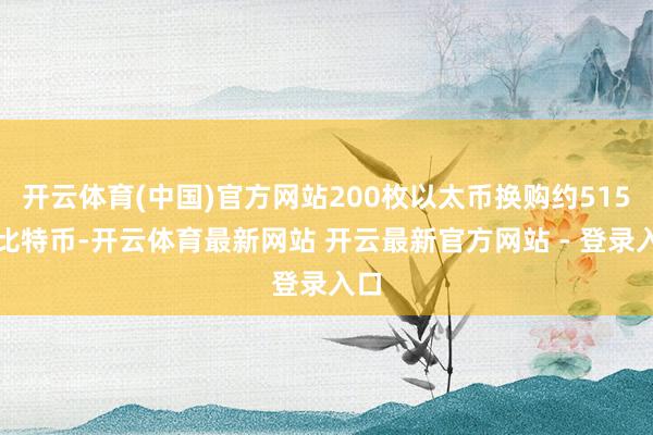 开云体育(中国)官方网站200枚以太币换购约515枚比特币-开云体育最新网站 开云最新官方网站 - 登录入口