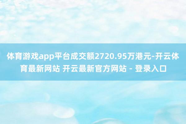 体育游戏app平台成交额2720.95万港元-开云体育最新网站 开云最新官方网站 - 登录入口