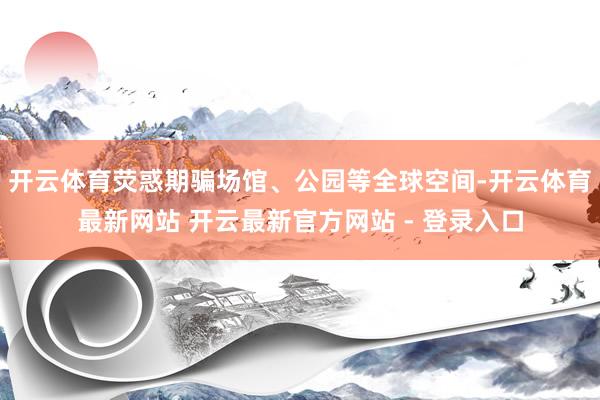 开云体育荧惑期骗场馆、公园等全球空间-开云体育最新网站 开云最新官方网站 - 登录入口