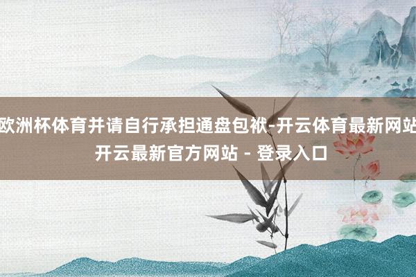 欧洲杯体育并请自行承担通盘包袱-开云体育最新网站 开云最新官方网站 - 登录入口