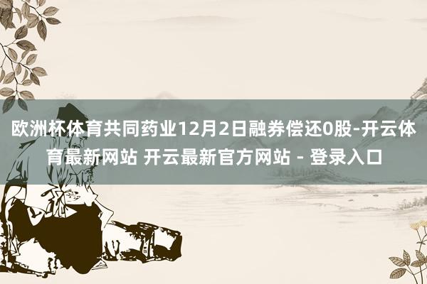 欧洲杯体育共同药业12月2日融券偿还0股-开云体育最新网站 开云最新官方网站 - 登录入口