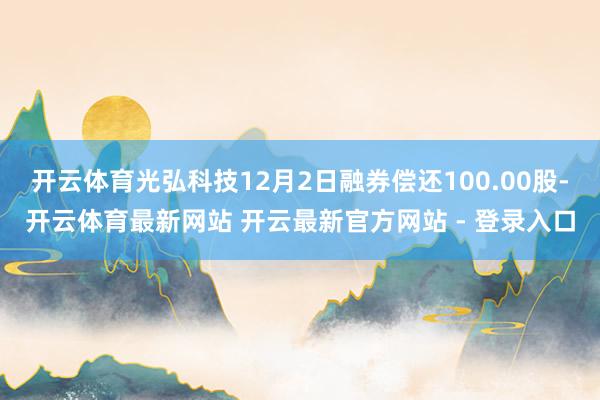 开云体育光弘科技12月2日融券偿还100.00股-开云体育最新网站 开云最新官方网站 - 登录入口