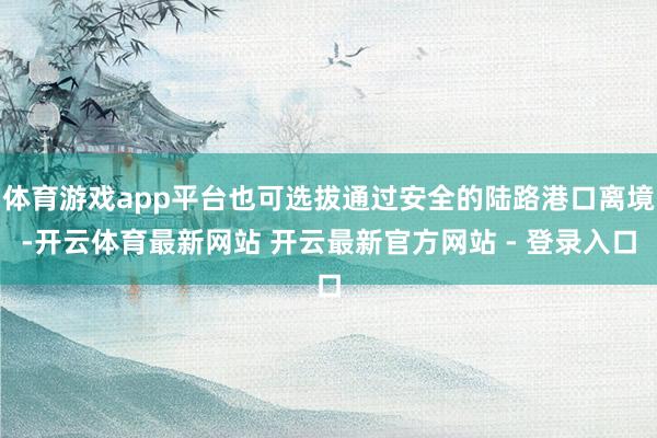 体育游戏app平台也可选拔通过安全的陆路港口离境-开云体育最新网站 开云最新官方网站 - 登录入口