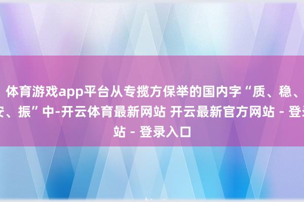 体育游戏app平台从专揽方保举的国内字“质、稳、融、安、振”中-开云体育最新网站 开云最新官方网站 - 登录入口