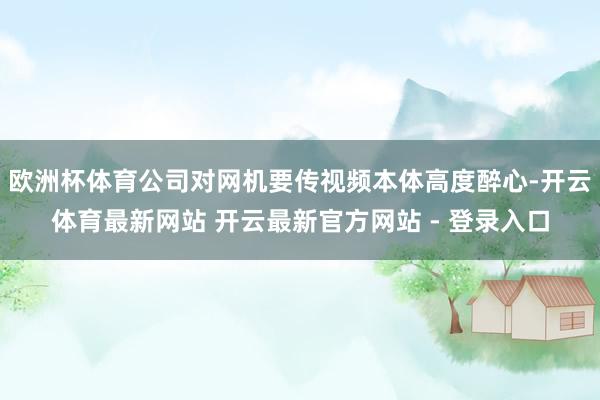 欧洲杯体育公司对网机要传视频本体高度醉心-开云体育最新网站 开云最新官方网站 - 登录入口