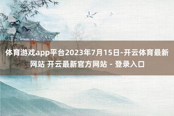 体育游戏app平台2023年7月15日-开云体育最新网站 开云最新官方网站 - 登录入口