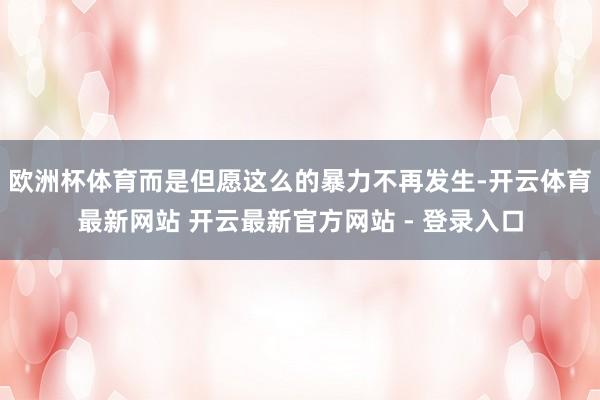 欧洲杯体育而是但愿这么的暴力不再发生-开云体育最新网站 开云最新官方网站 - 登录入口