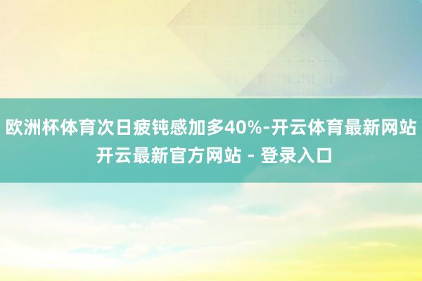 欧洲杯体育次日疲钝感加多40%-开云体育最新网站 开云最新官方网站 - 登录入口