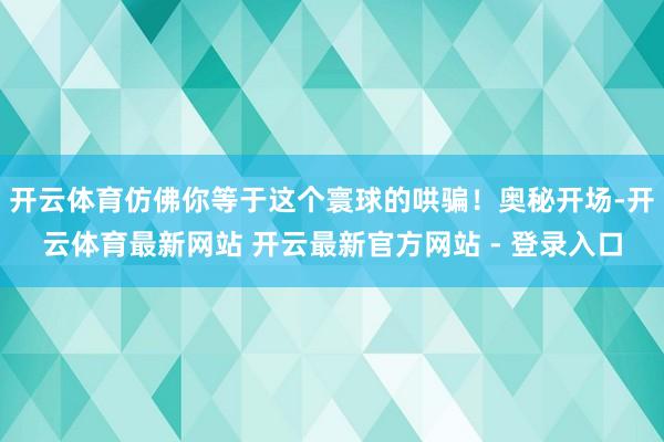 开云体育仿佛你等于这个寰球的哄骗！奥秘开场-开云体育最新网站 开云最新官方网站 - 登录入口